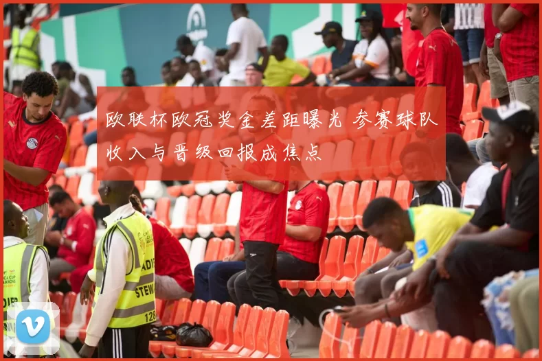 欧联杯欧冠奖金差距曝光 参赛球队收入与晋级回报成焦点