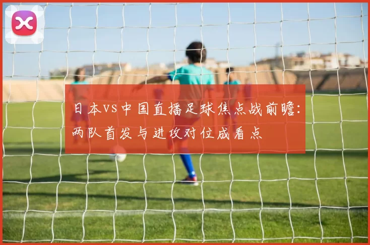 日本vs中国直播足球焦点战前瞻：两队首发与进攻对位成看点