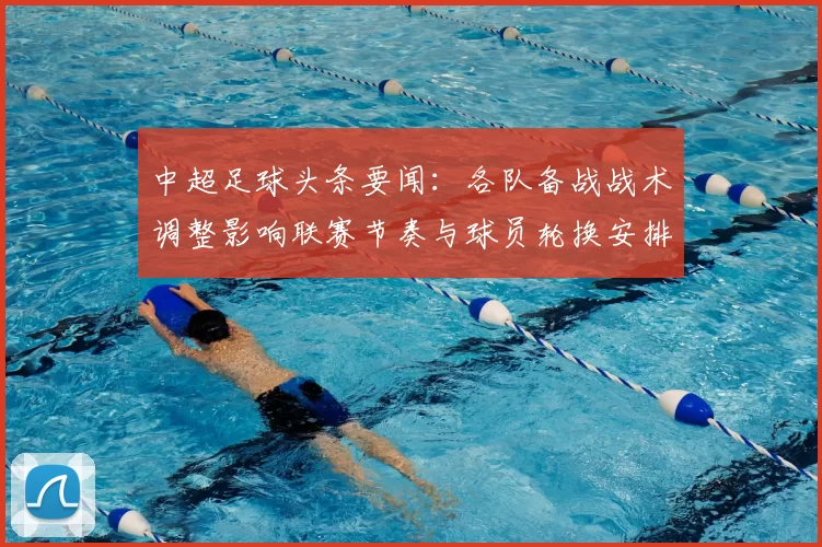 中超足球头条要闻：各队备战战术调整影响联赛节奏与球员轮换安排