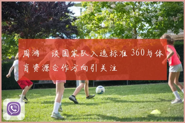 周鸿祎谈国家队入选标准 360与体育资源合作方向引关注