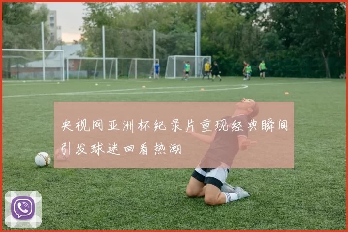 央视网亚洲杯纪录片重现经典瞬间引发球迷回看热潮