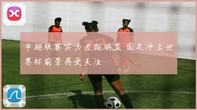 中超联赛实力差距明显 国足冲击世界杯前景再受关注