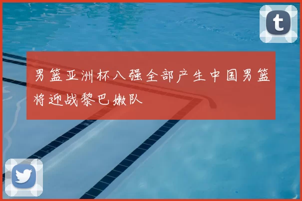 男篮亚洲杯八强全部产生中国男篮将迎战黎巴嫩队