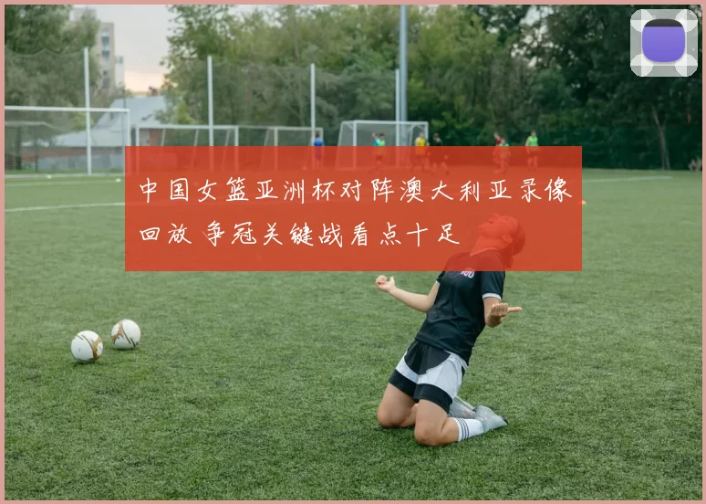 中国女篮亚洲杯对阵澳大利亚录像回放 争冠关键战看点十足