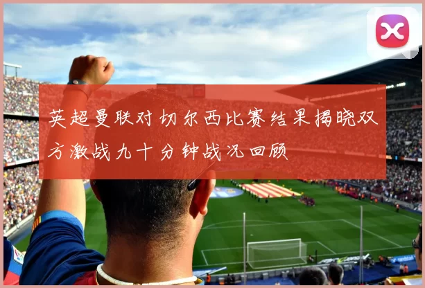 英超曼联对切尔西比赛结果揭晓双方激战九十分钟战况回顾