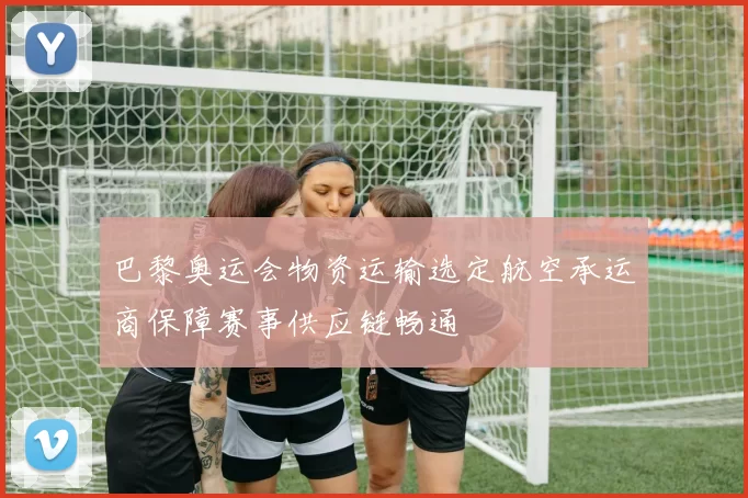 巴黎奥运会物资运输选定航空承运商保障赛事供应链畅通