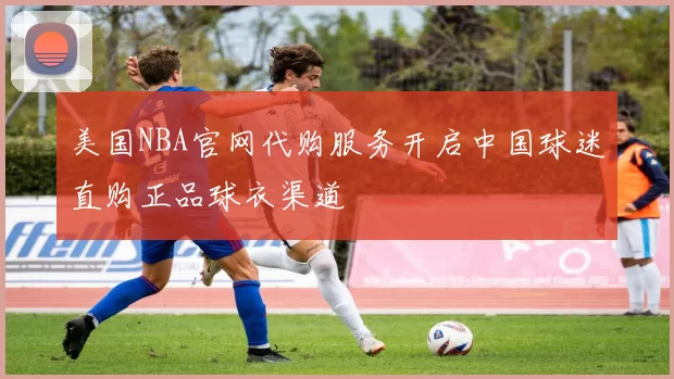 美国NBA官网代购服务开启中国球迷直购正品球衣渠道