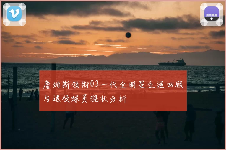 詹姆斯领衔03一代全明星生涯回顾与退役球员现状分析