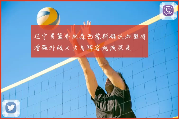 辽宁男篮乔纳森西蒙斯确认加盟将增强外线火力与阵容轮换深度