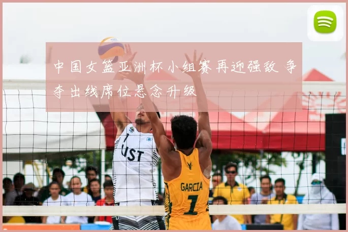 中国女篮亚洲杯小组赛再迎强敌 争夺出线席位悬念升级