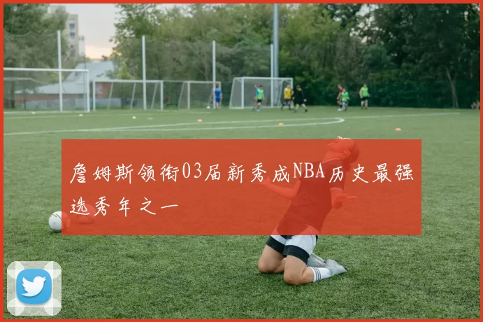 詹姆斯领衔03届新秀成NBA历史最强选秀年之一