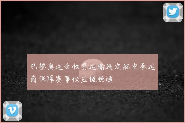 巴黎奥运会物资运输选定航空承运商保障赛事供应链畅通
