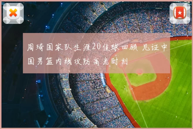 周琦国家队生涯20佳球回顾 见证中国男篮内线攻防高光时刻