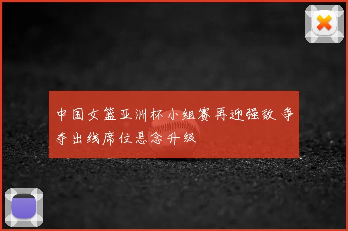 中国女篮亚洲杯小组赛再迎强敌 争夺出线席位悬念升级
