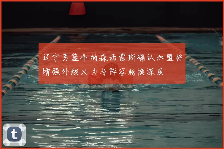 辽宁男篮乔纳森西蒙斯确认加盟将增强外线火力与阵容轮换深度