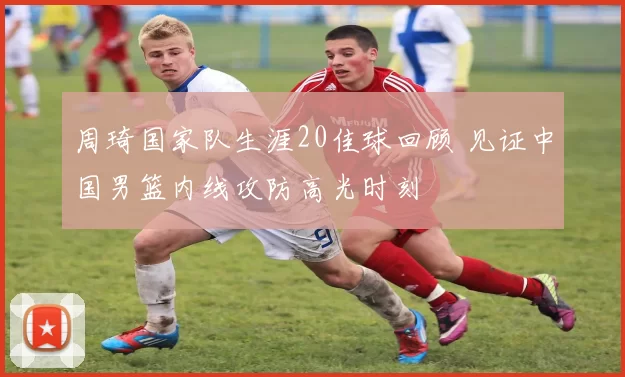 周琦国家队生涯20佳球回顾 见证中国男篮内线攻防高光时刻