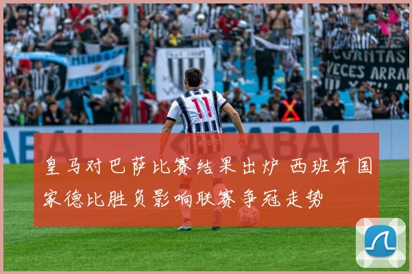 皇马对巴萨比赛结果出炉 西班牙国家德比胜负影响联赛争冠走势