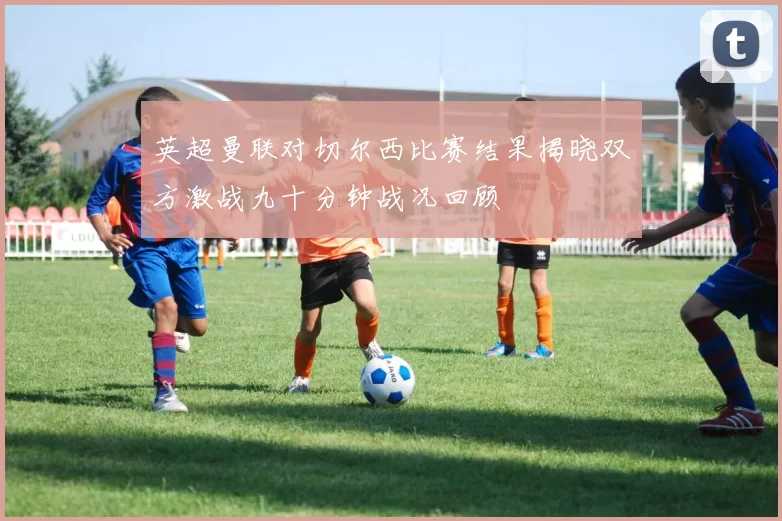 英超曼联对切尔西比赛结果揭晓双方激战九十分钟战况回顾